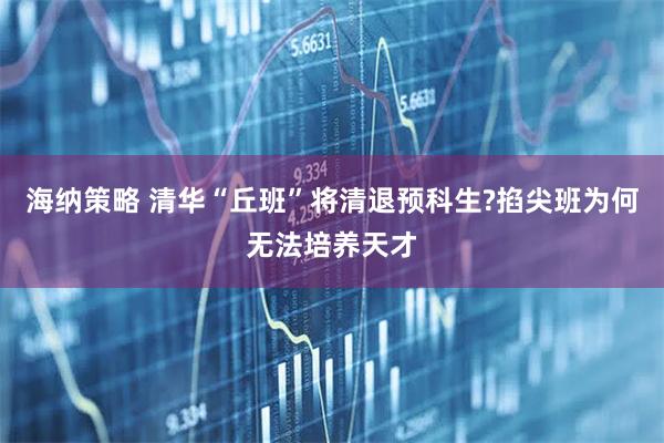 海纳策略 清华“丘班”将清退预科生?掐尖班为何无法培养天才