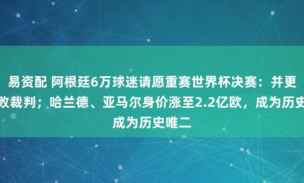 易资配 阿根廷6万球迷请愿重赛世界杯决赛：并更换腐败裁判；哈兰德、亚马尔身价涨至2.2亿欧，成为历史唯二