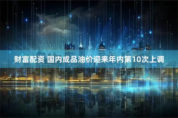 财富配资 国内成品油价迎来年内第10次上调
