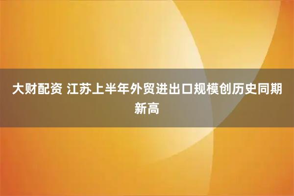 大财配资 江苏上半年外贸进出口规模创历史同期新高