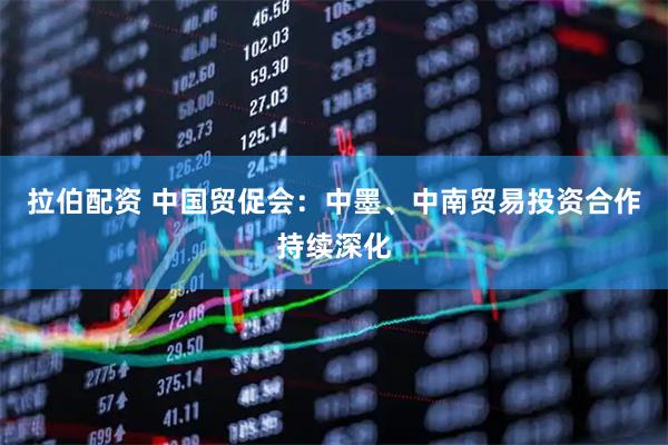 拉伯配资 中国贸促会：中墨、中南贸易投资合作持续深化