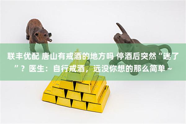 联丰优配 唐山有戒酒的地方吗 停酒后突然“迷了”？医生：自行戒酒，远没你想的那么简单～