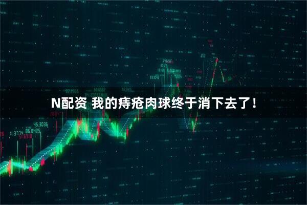 N配资 我的痔疮肉球终于消下去了！