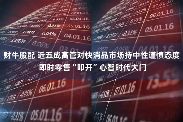 财牛股配 近五成高管对快消品市场持中性谨慎态度 即时零售“叩开”心智时代大门