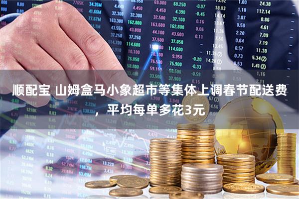 顺配宝 山姆盒马小象超市等集体上调春节配送费，平均每单多花3元