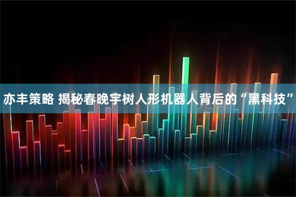 亦丰策略 揭秘春晚宇树人形机器人背后的“黑科技”