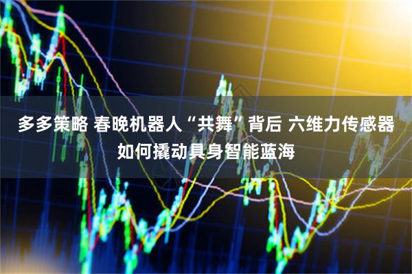 多多策略 春晚机器人“共舞”背后 六维力传感器如何撬动具身智能蓝海