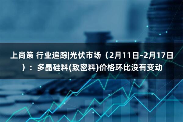 上尚策 行业追踪|光伏市场（2月11日-2月17日）：多晶硅料(致密料)价格环比没有变动