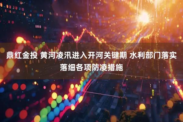 鼎红金投 黄河凌汛进入开河关键期 水利部门落实落细各项防凌措施