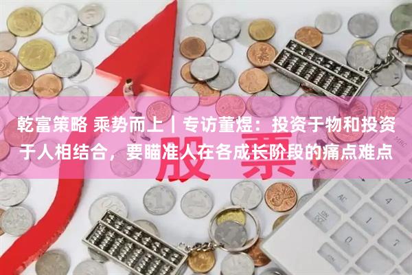 乾富策略 乘势而上｜专访董煜：投资于物和投资于人相结合，要瞄准人在各成长阶段的痛点难点