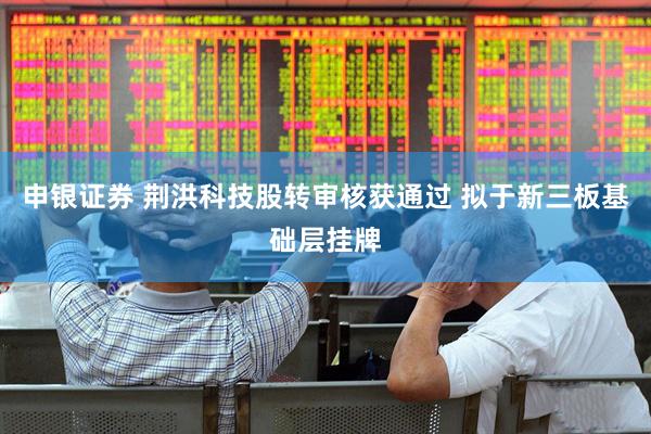 申银证券 荆洪科技股转审核获通过 拟于新三板基础层挂牌