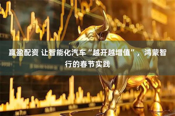 赢盈配资 让智能化汽车“越开越增值”，鸿蒙智行的春节实践