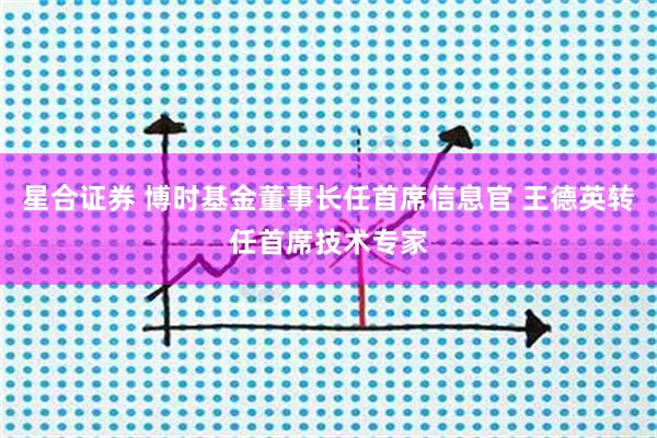 星合证券 博时基金董事长任首席信息官 王德英转任首席技术专家