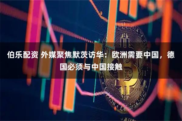伯乐配资 外媒聚焦默茨访华：欧洲需要中国，德国必须与中国接触