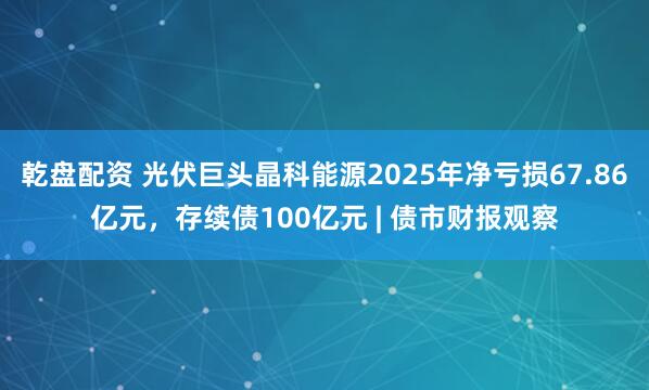 乾盘配资 光伏巨头晶科能源2025年净亏损67.86亿元，存续债100亿元 | 债市财报观察