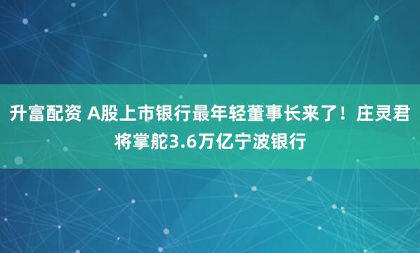 升富配资 A股上市银行最年轻董事长来了！庄灵君将掌舵3.6万亿宁波银行