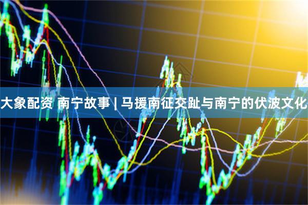 大象配资 南宁故事 | 马援南征交趾与南宁的伏波文化