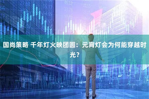 国尚策略 千年灯火映团圆：元宵灯会为何能穿越时光？
