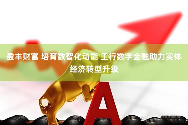 盈丰财富 培育数智化动能 工行数字金融助力实体经济转型升级