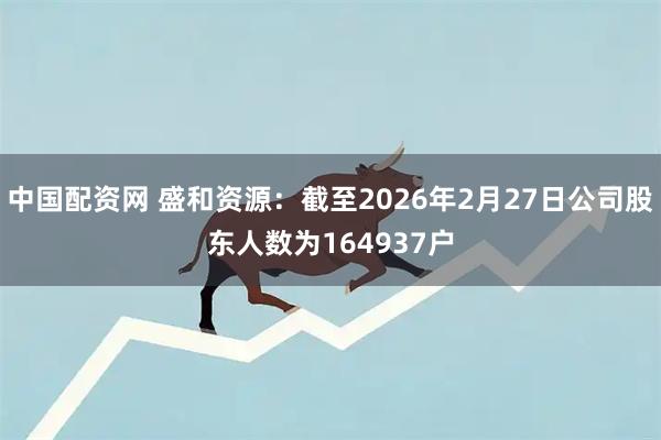 中国配资网 盛和资源：截至2026年2月27日公司股东人数为164937户