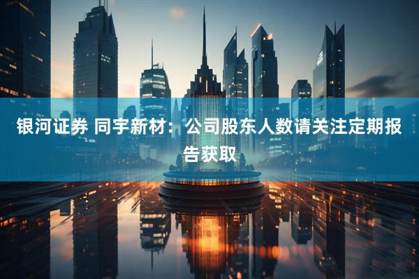 银河证券 同宇新材：公司股东人数请关注定期报告获取