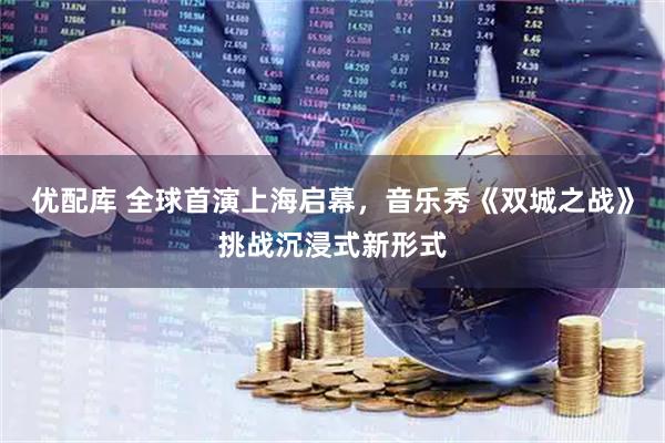 优配库 全球首演上海启幕，音乐秀《双城之战》挑战沉浸式新形式