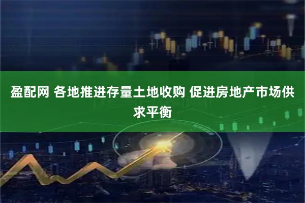 盈配网 各地推进存量土地收购 促进房地产市场供求平衡