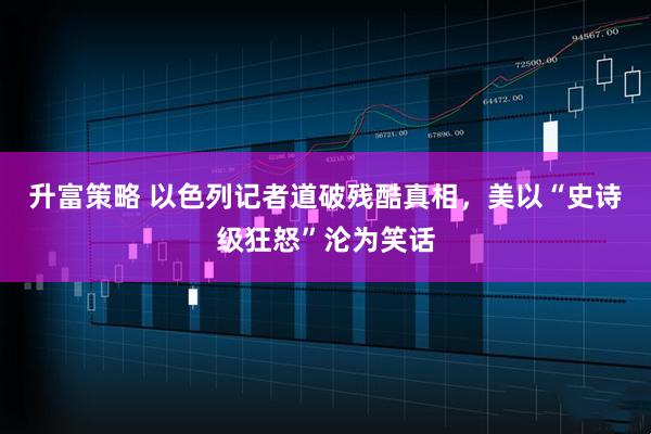 升富策略 以色列记者道破残酷真相，美以“史诗级狂怒”沦为笑话
