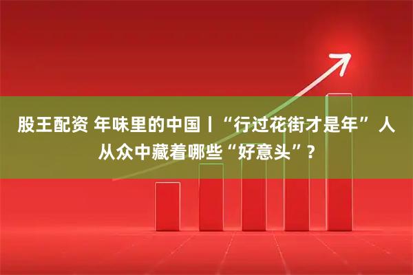 股王配资 年味里的中国丨“行过花街才是年” 人从众中藏着哪些“好意头”？