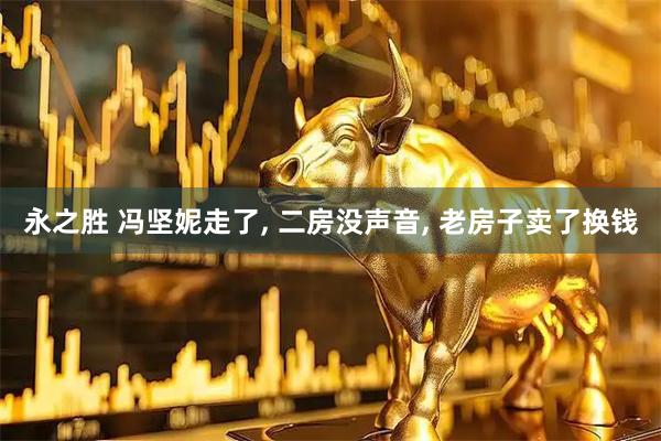 永之胜 冯坚妮走了, 二房没声音, 老房子卖了换钱