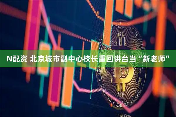 N配资 北京城市副中心校长重回讲台当“新老师”