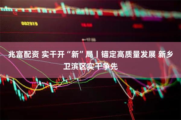 兆富配资 实干开“新”局丨锚定高质量发展 新乡卫滨区实干争先