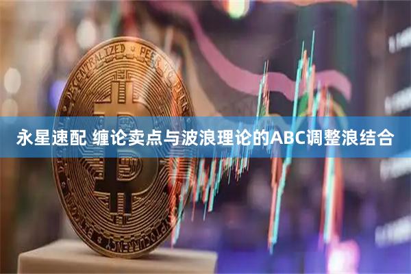 永星速配 缠论卖点与波浪理论的ABC调整浪结合