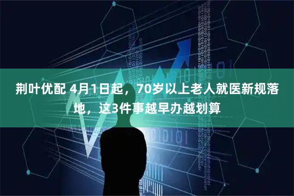 荆叶优配 4月1日起,70岁以上老人就医新规落地,这3件事越早办越划算