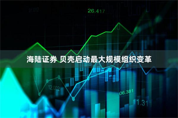 海陆证券 贝壳启动最大规模组织变革