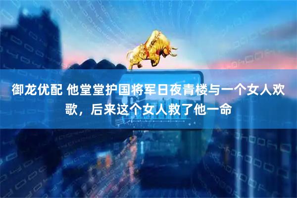 御龙优配 他堂堂护国将军日夜青楼与一个女人欢歌，后来这个女人救了他一命
