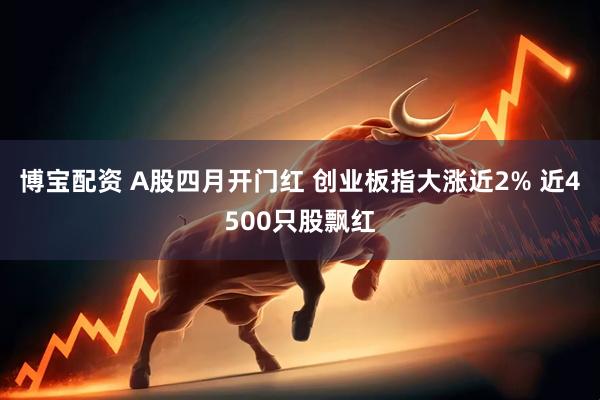 博宝配资 A股四月开门红 创业板指大涨近2% 近4500只股飘红