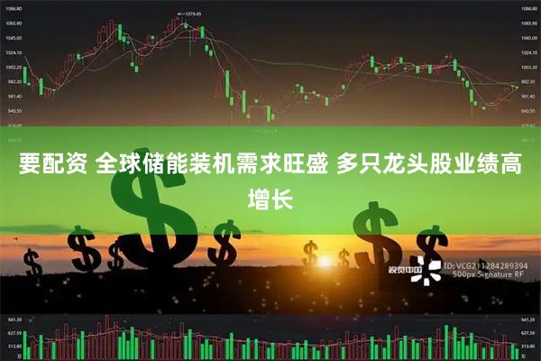 要配资 全球储能装机需求旺盛 多只龙头股业绩高增长