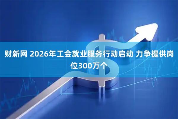 财新网 2026年工会就业服务行动启动 力争提供岗位300万个