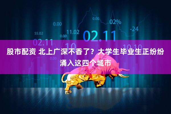 股市配资 北上广深不香了？大学生毕业生正纷纷涌入这四个城市