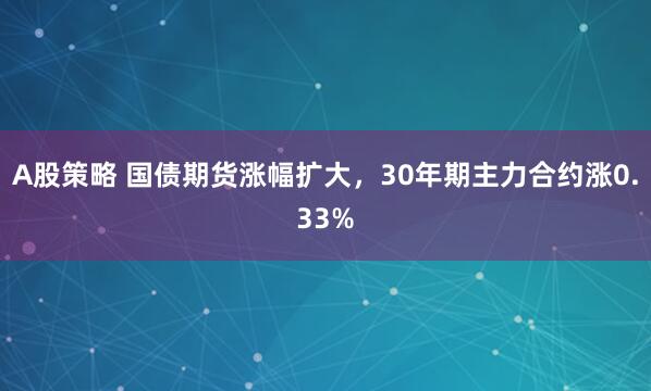 A股策略 国债期货涨幅扩大，30年期主力合约涨0.33%