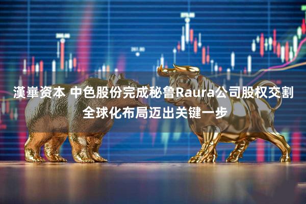 漢崋资本 中色股份完成秘鲁Raura公司股权交割 全球化布局迈出关键一步