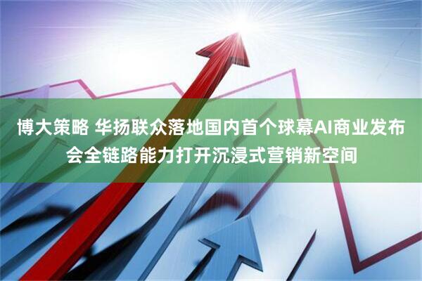 博大策略 华扬联众落地国内首个球幕AI商业发布会全链路能力打开沉浸式营销新空间