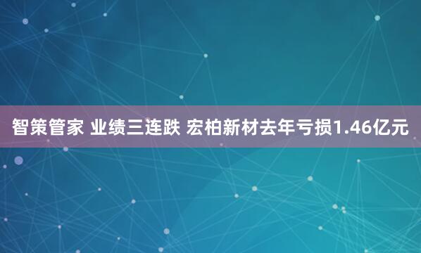 智策管家 业绩三连跌 宏柏新材去年亏损1.46亿元