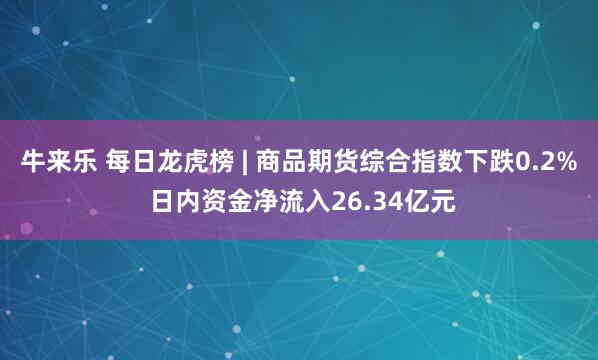 牛来乐 每日龙虎榜 | 商品期货综合指数下跌0.2% 日内资金净流入26.34亿元