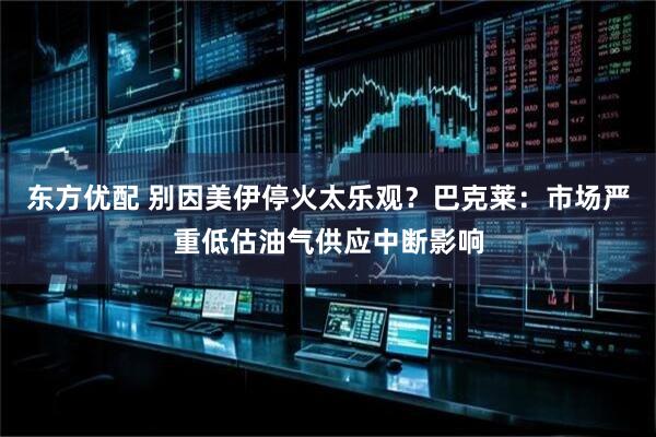 东方优配 别因美伊停火太乐观？巴克莱：市场严重低估油气供应中断影响