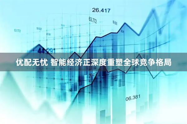 优配无忧 智能经济正深度重塑全球竞争格局