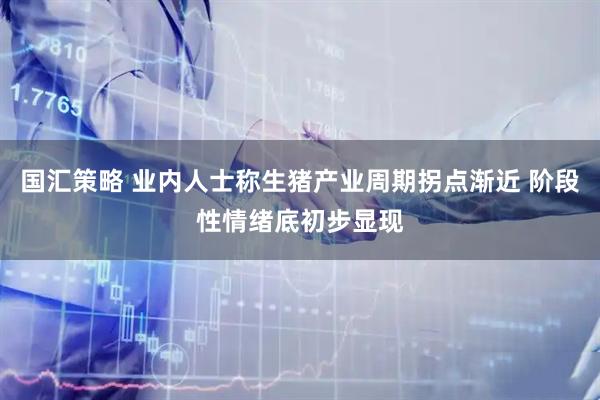 国汇策略 业内人士称生猪产业周期拐点渐近 阶段性情绪底初步显现